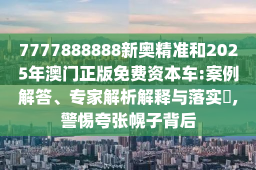 7777888888新奧精準和2025年澳門正版免費資本車:案例解答、專家解析解釋與落實?,警惕夸張幌子背后